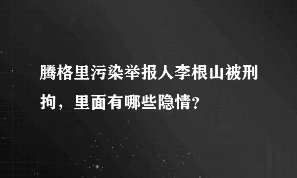 腾格里污染举报人李根山被刑拘，里面有哪些隐情？