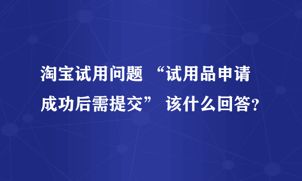 淘宝试用问题 “试用品申请成功后需提交” 该什么回答？