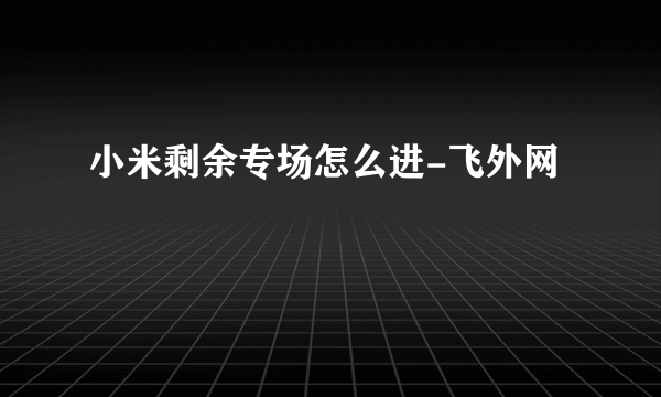 小米剩余专场怎么进-飞外网