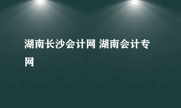 湖南长沙会计网 湖南会计专网