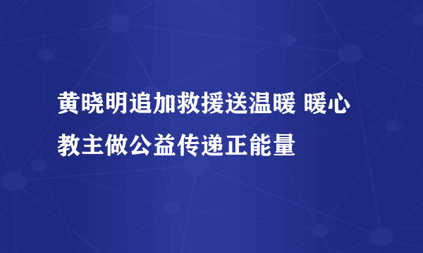 黄晓明追加救援送温暖 暖心教主做公益传递正能量