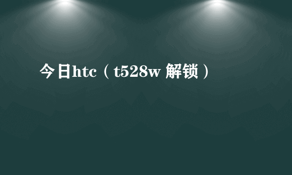 今日htc（t528w 解锁）