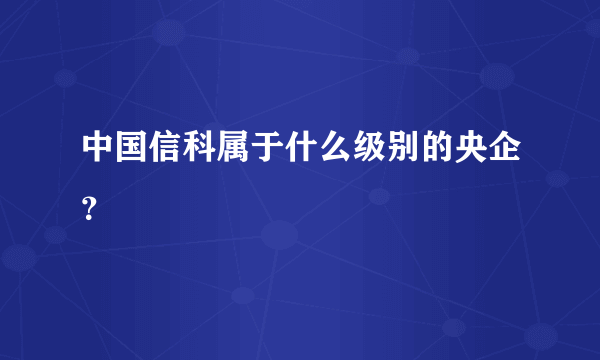 中国信科属于什么级别的央企？