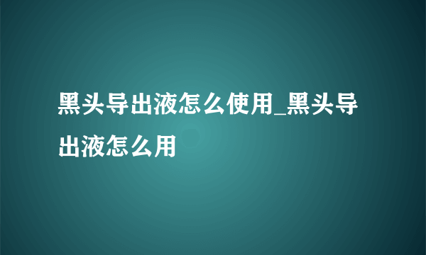 黑头导出液怎么使用_黑头导出液怎么用