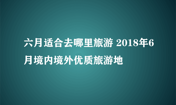 六月适合去哪里旅游 2018年6月境内境外优质旅游地