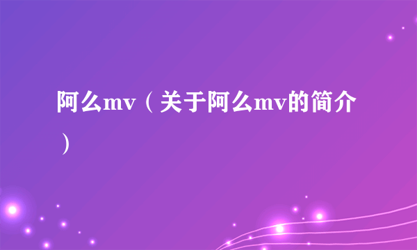 阿么mv（关于阿么mv的简介）