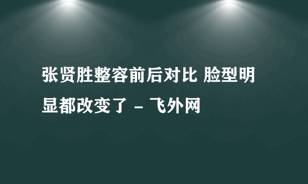 张贤胜整容前后对比 脸型明显都改变了 - 飞外网