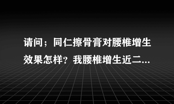 请问；同仁擦骨膏对腰椎增生效果怎样？我腰椎增生近二十年。以前腰疼扯着腿疼，现在是接近尾椎的地方疼，