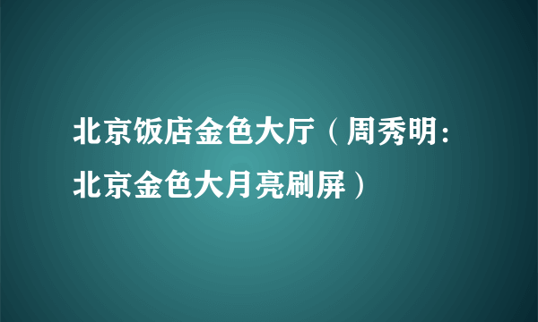 北京饭店金色大厅（周秀明：北京金色大月亮刷屏）