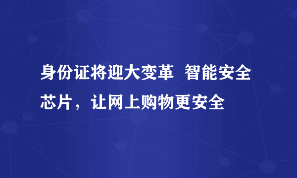 身份证将迎大变革  智能安全芯片，让网上购物更安全