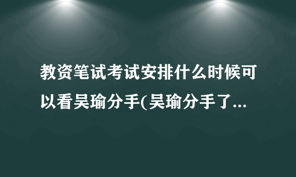 教资笔试考试安排什么时候可以看吴瑜分手(吴瑜分手了吗原因是什么知道的说一下，不知道...)-飞外