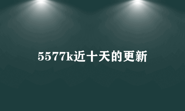 5577k近十天的更新