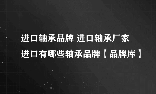 进口轴承品牌 进口轴承厂家 进口有哪些轴承品牌【品牌库】