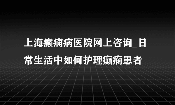 上海癫痫病医院网上咨询_日常生活中如何护理癫痫患者