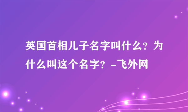 英国首相儿子名字叫什么？为什么叫这个名字？-飞外网