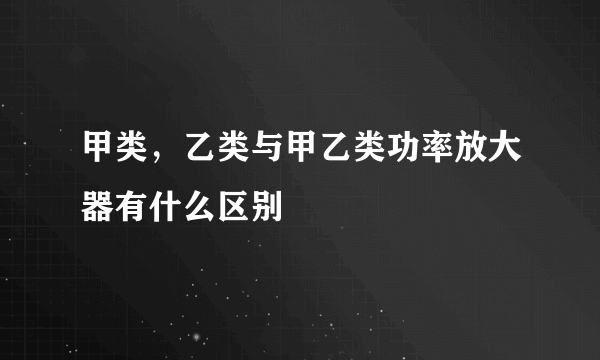 甲类，乙类与甲乙类功率放大器有什么区别