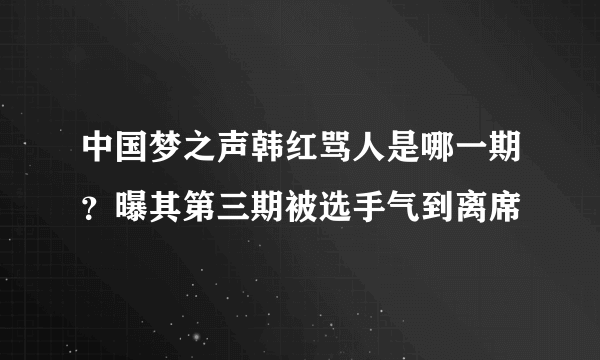 中国梦之声韩红骂人是哪一期？曝其第三期被选手气到离席