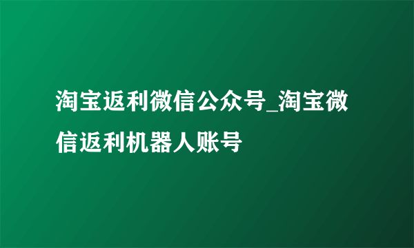 淘宝返利微信公众号_淘宝微信返利机器人账号