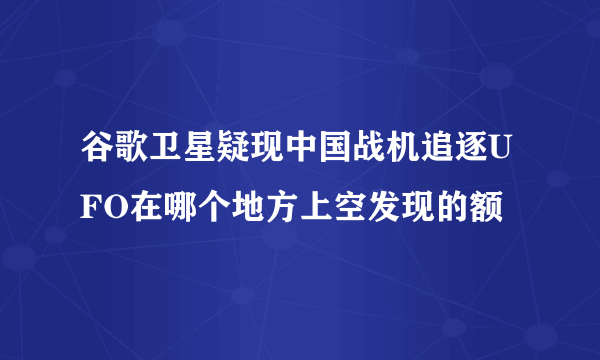 谷歌卫星疑现中国战机追逐UFO在哪个地方上空发现的额