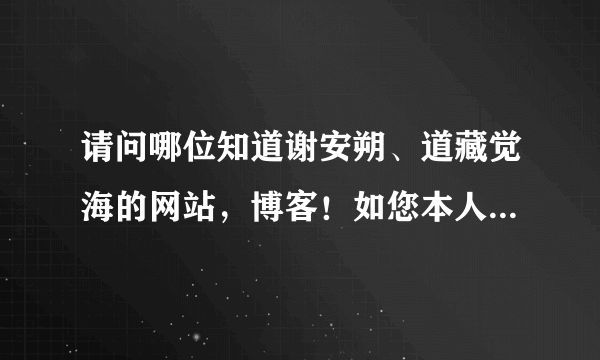 请问哪位知道谢安朔、道藏觉海的网站，博客！如您本人看到也请告知下，您应该知道的！