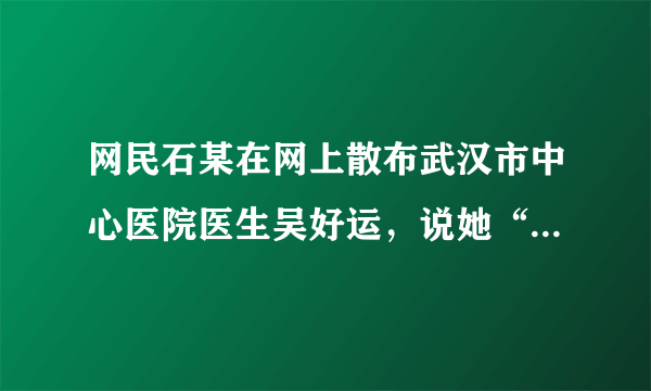 网民石某在网上散布武汉市中心医院医生吴好运，说她“无好运”抗击疫情大难不死，却葬身欣佳宾馆倒塌的废墟中的谣言，被警方行政拘留。判断：______；理由：______。