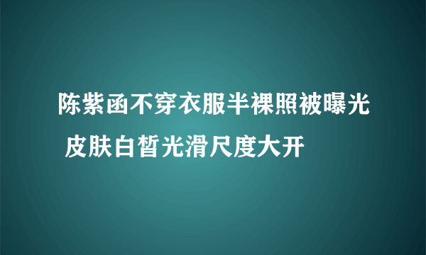 陈紫函不穿衣服半裸照被曝光 皮肤白皙光滑尺度大开