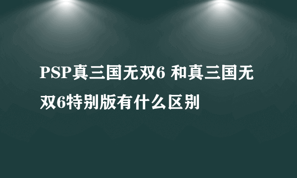 PSP真三国无双6 和真三国无双6特别版有什么区别