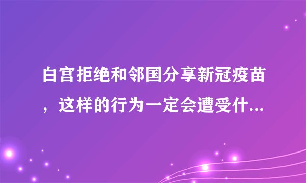 白宫拒绝和邻国分享新冠疫苗，这样的行为一定会遭受什么样的后果？