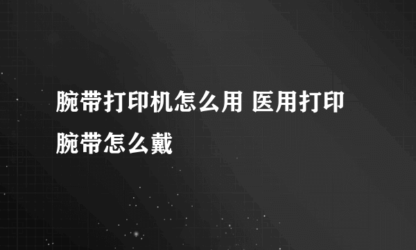 腕带打印机怎么用 医用打印腕带怎么戴