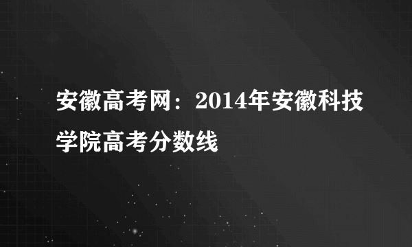 安徽高考网：2014年安徽科技学院高考分数线