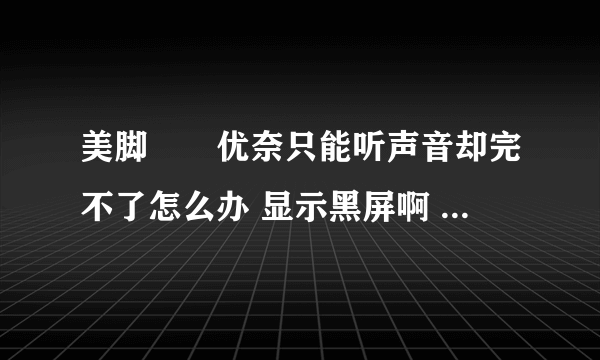 美脚隷嬢优奈只能听声音却完不了怎么办 显示黑屏啊 怎么办啊