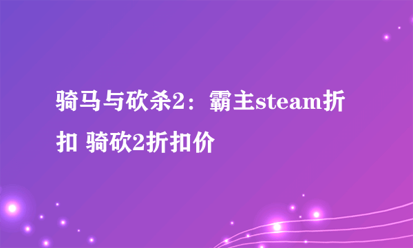 骑马与砍杀2：霸主steam折扣 骑砍2折扣价