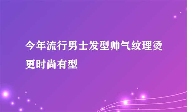 今年流行男士发型帅气纹理烫更时尚有型