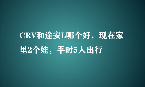 CRV和途安L哪个好，现在家里2个娃，平时5人出行