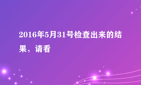 2016年5月31号检查出来的结果，请看