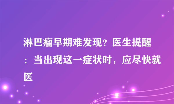 淋巴瘤早期难发现？医生提醒：当出现这一症状时，应尽快就医