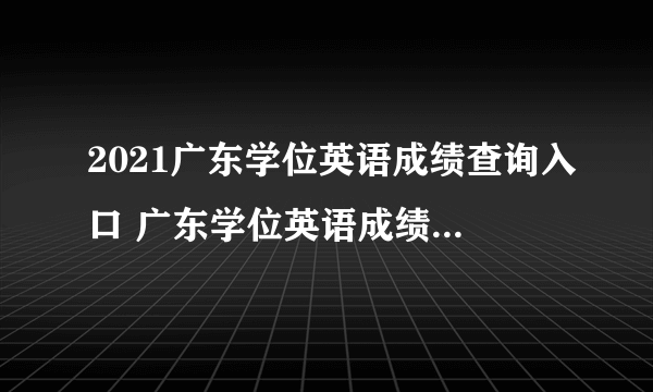 2021广东学位英语成绩查询入口 广东学位英语成绩查询时间