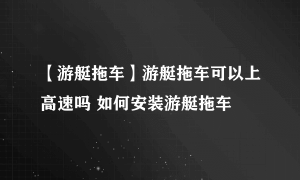 【游艇拖车】游艇拖车可以上高速吗 如何安装游艇拖车