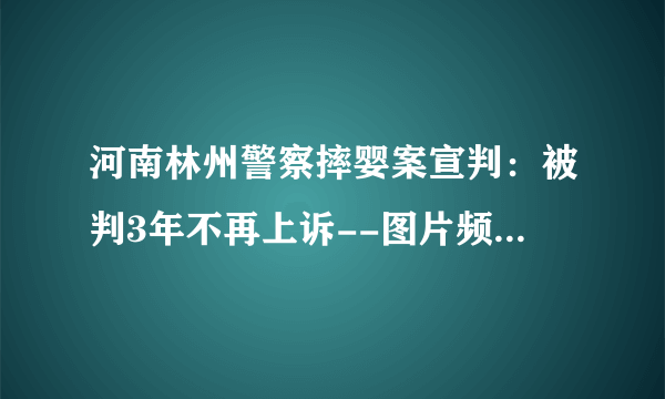 河南林州警察摔婴案宣判：被判3年不再上诉--图片频道--飞外