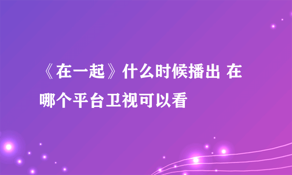 《在一起》什么时候播出 在哪个平台卫视可以看