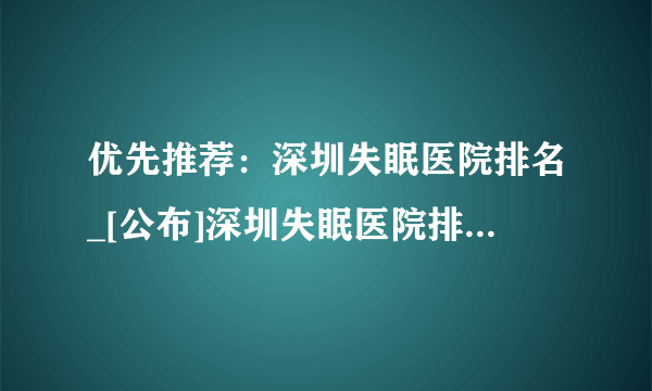 优先推荐：深圳失眠医院排名_[公布]深圳失眠医院排名前十!