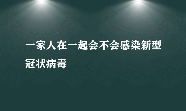 一家人在一起会不会感染新型冠状病毒