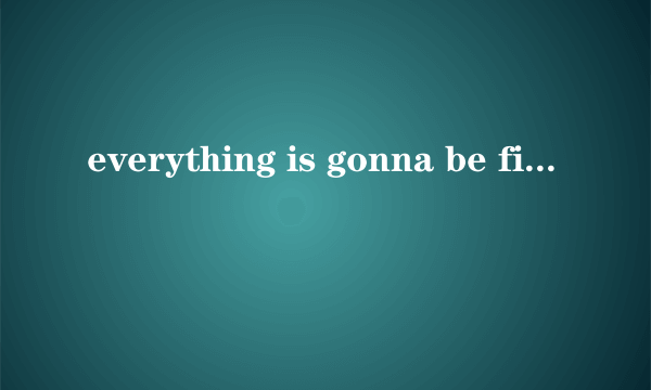 everything is gonna be fine.什么意思