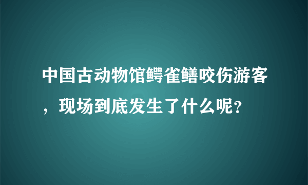 中国古动物馆鳄雀鳝咬伤游客，现场到底发生了什么呢？