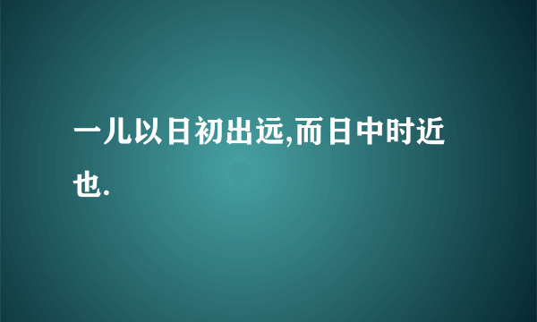 一儿以日初出远,而日中时近也.