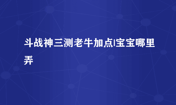 斗战神三测老牛加点|宝宝哪里弄