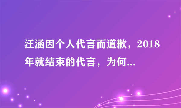 汪涵因个人代言而道歉，2018年就结束的代言，为何现在才出来道歉？