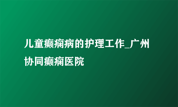 儿童癫痫病的护理工作_广州协同癫痫医院