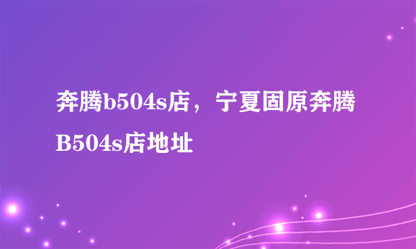 奔腾b504s店，宁夏固原奔腾B504s店地址