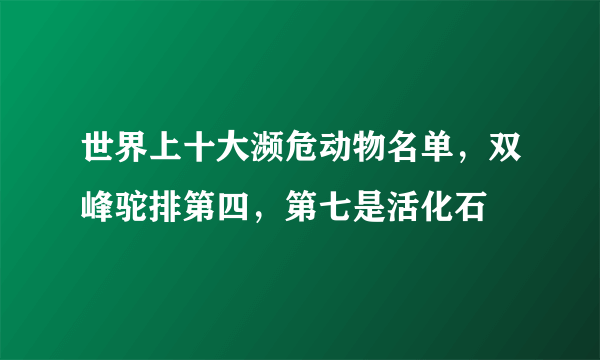 世界上十大濒危动物名单，双峰驼排第四，第七是活化石